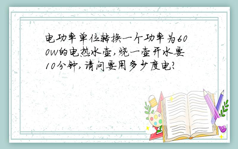 电功率单位转换一个功率为600w的电热水壶,烧一壶开水要10分钟,请问要用多少度电?