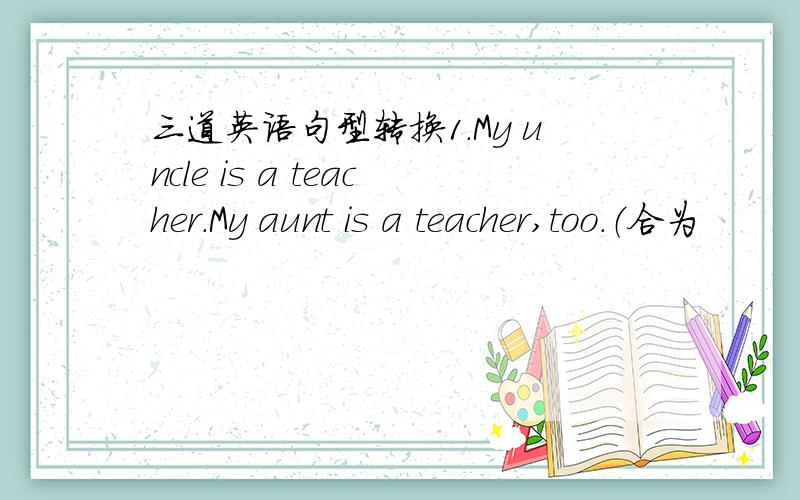 三道英语句型转换1.My uncle is a teacher.My aunt is a teacher,too.（合为