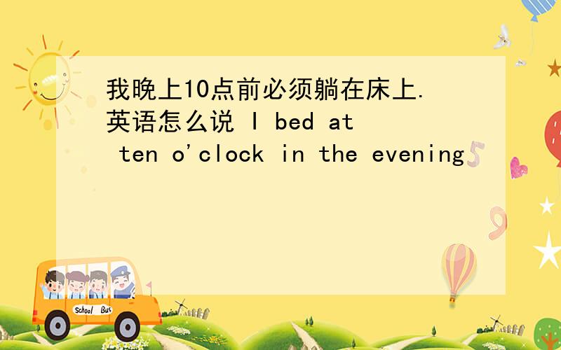 我晚上10点前必须躺在床上.英语怎么说 I bed at ten o'clock in the evening