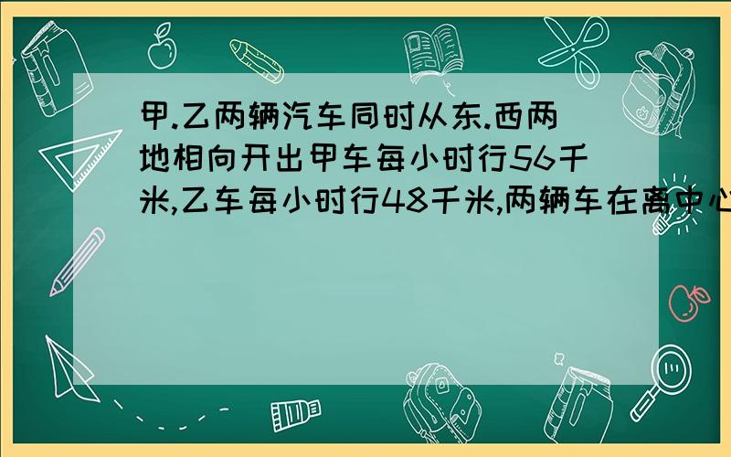 甲.乙两辆汽车同时从东.西两地相向开出甲车每小时行56千米,乙车每小时行48千米,两辆车在离中心点32千米处相遇.东.西