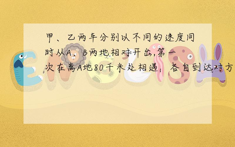 甲、乙两车分别以不同的速度同时从A、B两地相对开出,第一次在离A地80千米处相遇；各自到达对方出发地后 甲、乙两车分别以