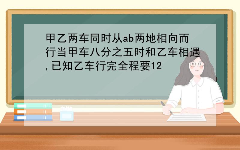 甲乙两车同时从ab两地相向而行当甲车八分之五时和乙车相遇,已知乙车行完全程要12