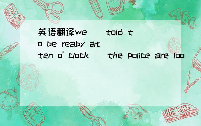 英语翻译we__told to be reaby at ten o' clock\\the police are loo