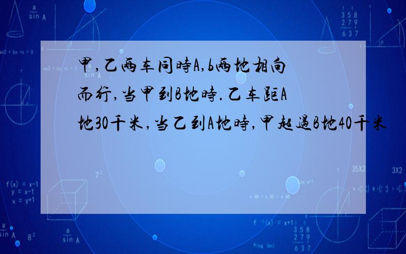 甲,乙两车同时A,b两地相向而行,当甲到B地时.乙车距A地30千米,当乙到A地时,甲超过B地40千米