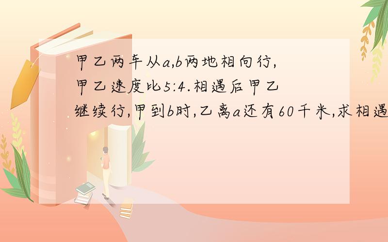 甲乙两车从a,b两地相向行,甲乙速度比5:4.相遇后甲乙继续行,甲到b时,乙离a还有60千米,求相遇后乙行了