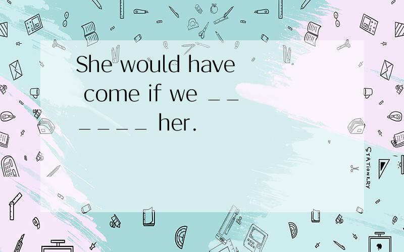 She would have come if we ______ her.