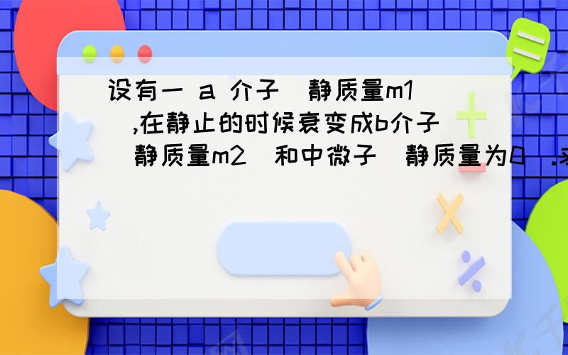 设有一 a 介子（静质量m1）,在静止的时候衰变成b介子（静质量m2）和中微子（静质量为0）.求b介子的动能E1,中微子