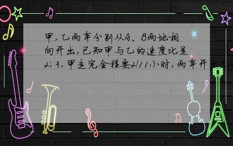 甲,乙两车分别从A、B两地相向开出,已知甲与乙的速度比是2；3,甲走完全程要2/11小时,两车开出几时相遇