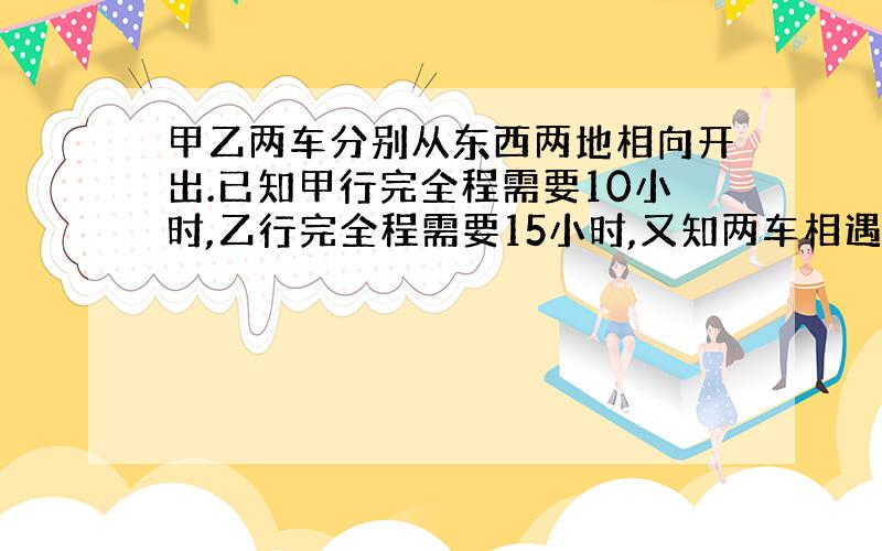 甲乙两车分别从东西两地相向开出.已知甲行完全程需要10小时,乙行完全程需要15小时,又知两车相遇时距离中点58千米.甲乙