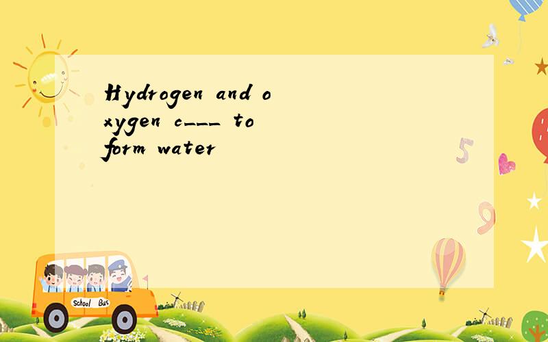 Hydrogen and oxygen c___ to form water