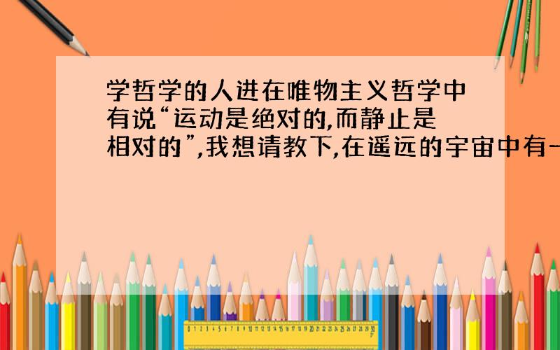 学哲学的人进在唯物主义哲学中有说“运动是绝对的,而静止是相对的”,我想请教下,在遥远的宇宙中有一颗死星球,周围完全没有任