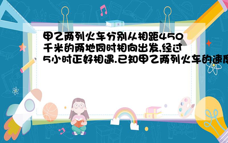 甲乙两列火车分别从相距450千米的两地同时相向出发,经过5小时正好相遇.已知甲乙两列火车的速度比是4：5,两列火车每小时