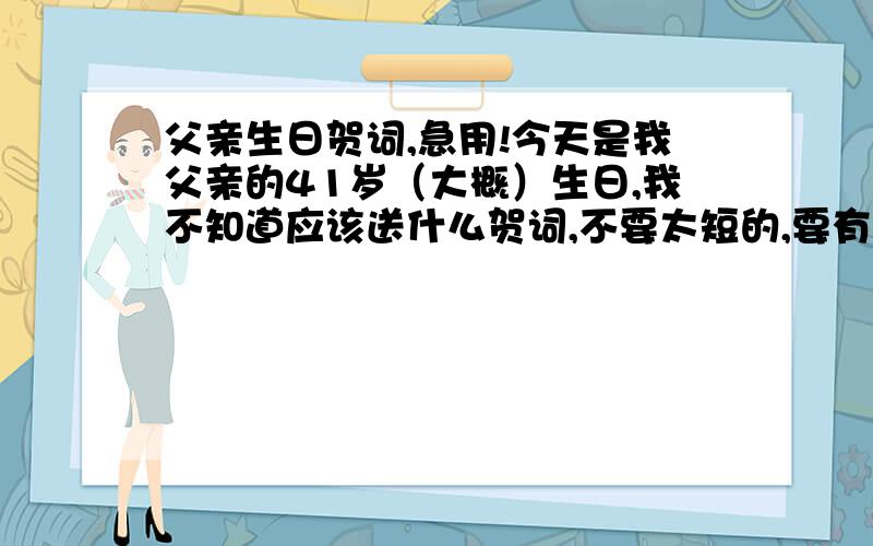 父亲生日贺词,急用!今天是我父亲的41岁（大概）生日,我不知道应该送什么贺词,不要太短的,要有一点文采的（我父亲身体不太