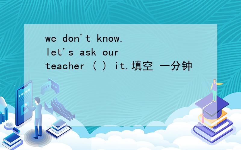 we don't know.let's ask our teacher ( ) it.填空 一分钟