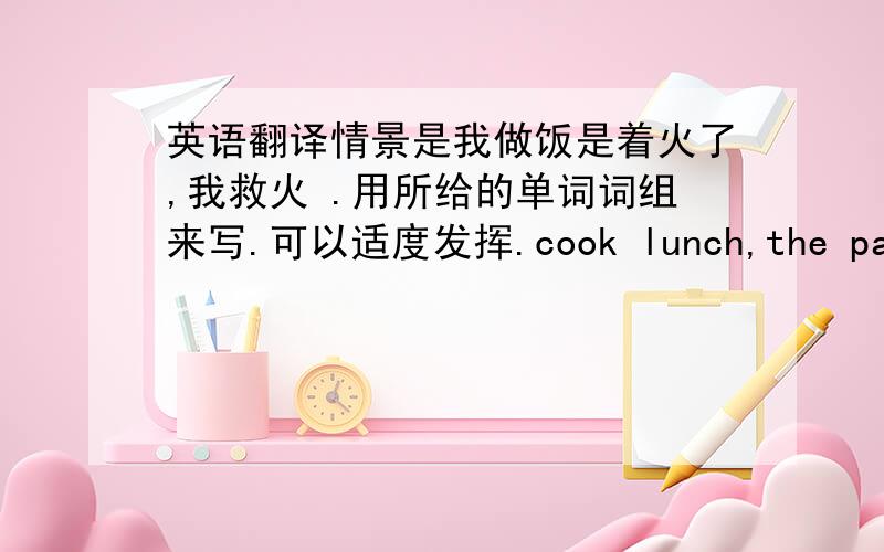 英语翻译情景是我做饭是着火了,我救火 .用所给的单词词组来写.可以适度发挥.cook lunch,the pan,cat