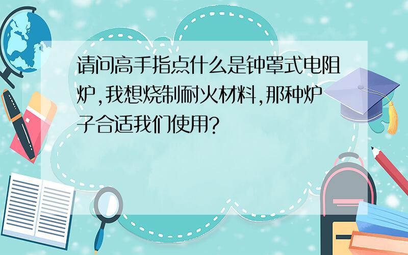 请问高手指点什么是钟罩式电阻炉,我想烧制耐火材料,那种炉子合适我们使用?