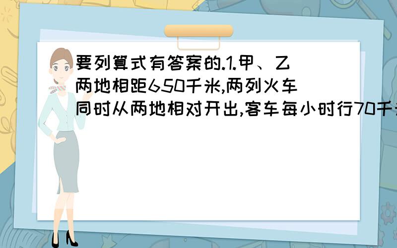 要列算式有答案的.1.甲、乙两地相距650千米,两列火车同时从两地相对开出,客车每小时行70千米,货车每小时行60千米,