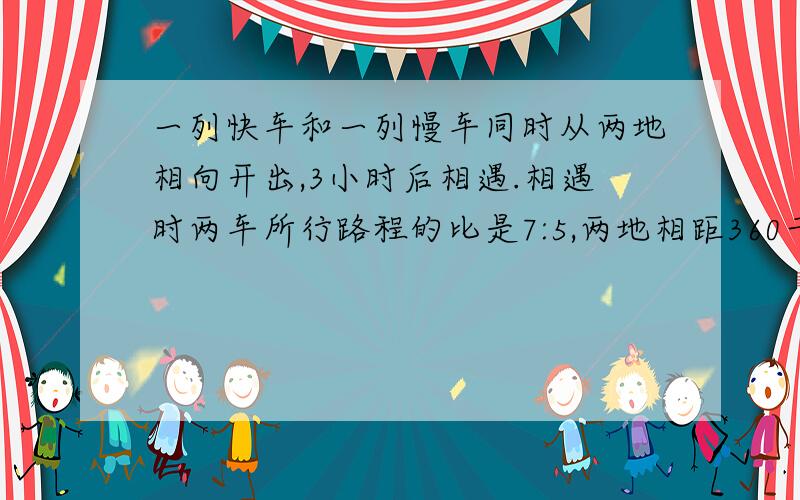 一列快车和一列慢车同时从两地相向开出,3小时后相遇.相遇时两车所行路程的比是7:5,两地相距360千米.快车和慢车每小时