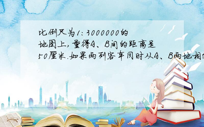 比例尺为1：3000000的地图上,量得A、B间的距离是50厘米.如果两列客车同时从A、B两地相向开出10小时后相遇,已