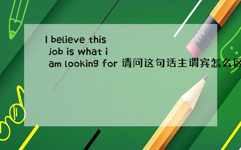 I believe this job is what i am looking for 请问这句话主谓宾怎么区分啊?