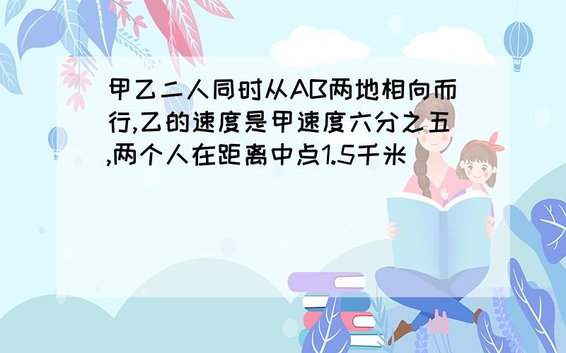 甲乙二人同时从AB两地相向而行,乙的速度是甲速度六分之五,两个人在距离中点1.5千米