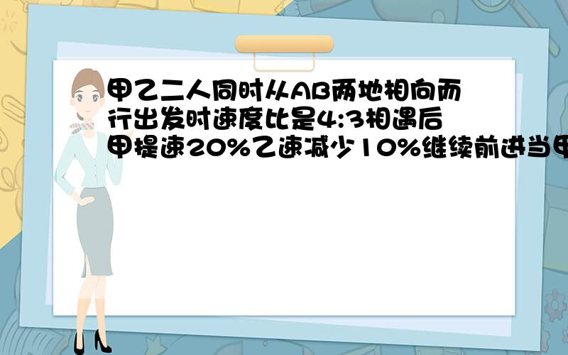 甲乙二人同时从AB两地相向而行出发时速度比是4:3相遇后甲提速20%乙速减少10%继续前进当甲到达B地时乙距A地还有37