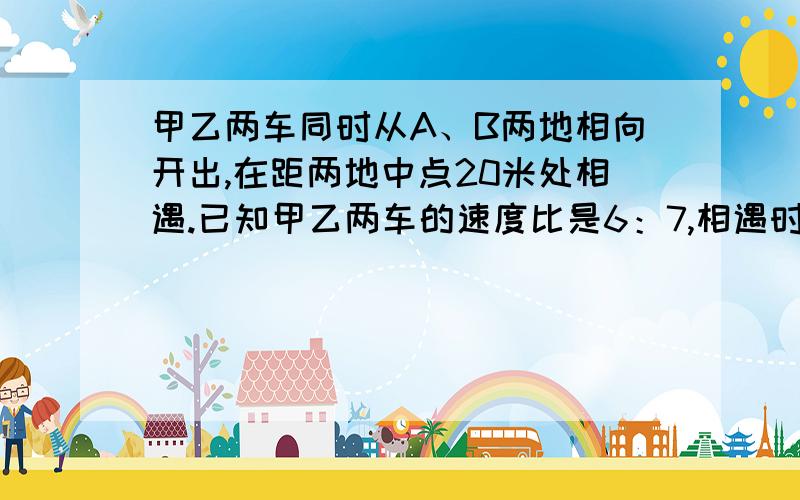 甲乙两车同时从A、B两地相向开出,在距两地中点20米处相遇.已知甲乙两车的速度比是6：7,相遇时乙车行了