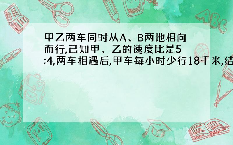 甲乙两车同时从A、B两地相向而行,已知甲、乙的速度比是5:4,两车相遇后,甲车每小时少行18千米,结果两车