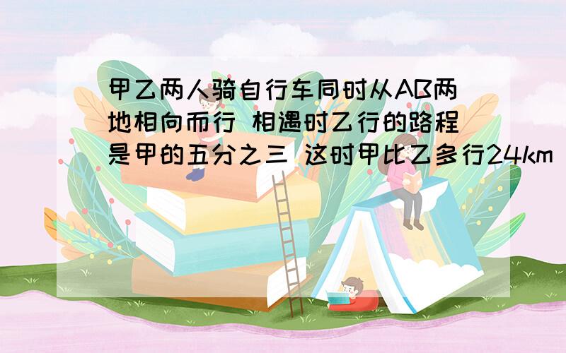 甲乙两人骑自行车同时从AB两地相向而行 相遇时乙行的路程是甲的五分之三 这时甲比乙多行24km