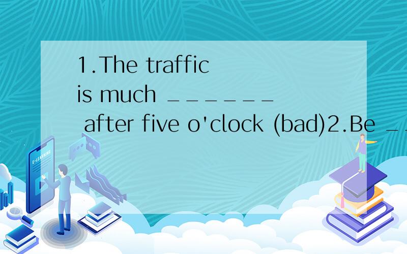 1.The traffic is much ______ after five o'clock (bad)2.Be __