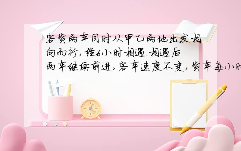 客货两车同时从甲乙两地出发相向而行,经6小时相遇.相遇后两车继续前进,客车速度不变,货车每小时比原来多行22千米,又经5