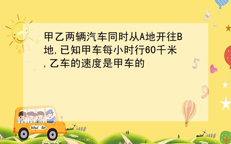 甲乙两辆汽车同时从A地开往B地,已知甲车每小时行60千米,乙车的速度是甲车的