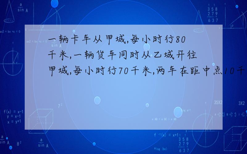 一辆卡车从甲城,每小时行80千米,一辆货车同时从乙城开往甲城,每小时行70千米,两车在距中点10千米处相遇