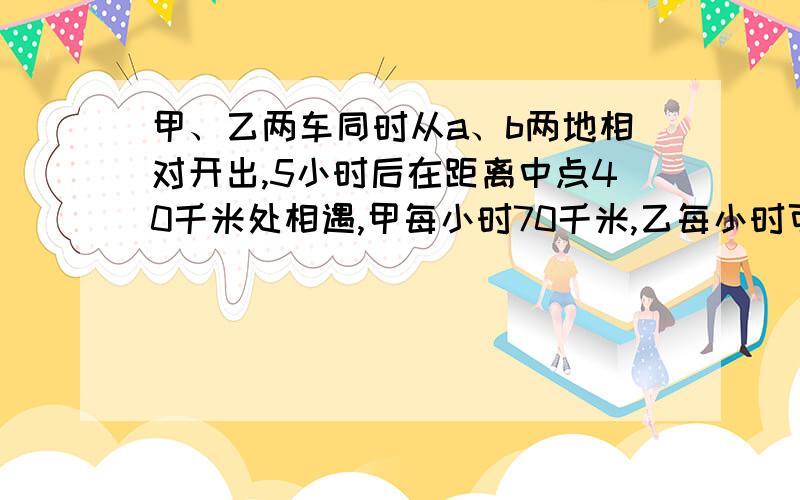 甲、乙两车同时从a、b两地相对开出,5小时后在距离中点40千米处相遇,甲每小时70千米,乙每小时可能行多少千米?