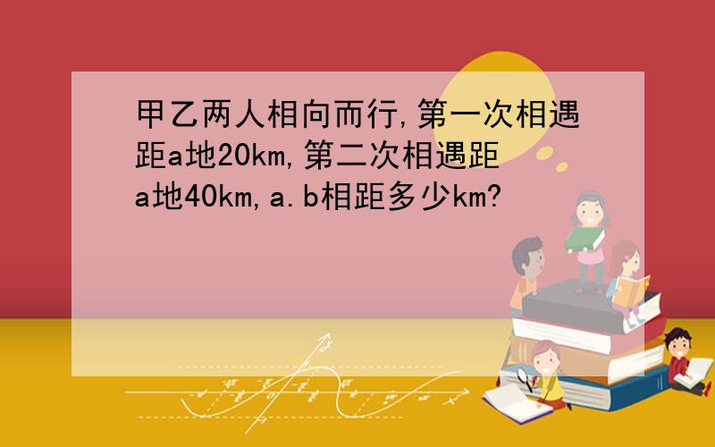 甲乙两人相向而行,第一次相遇距a地20km,第二次相遇距a地40km,a.b相距多少km?