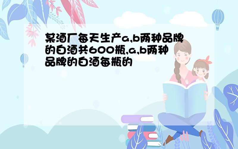 某酒厂每天生产a,b两种品牌的白酒共600瓶,a,b两种品牌的白酒每瓶的