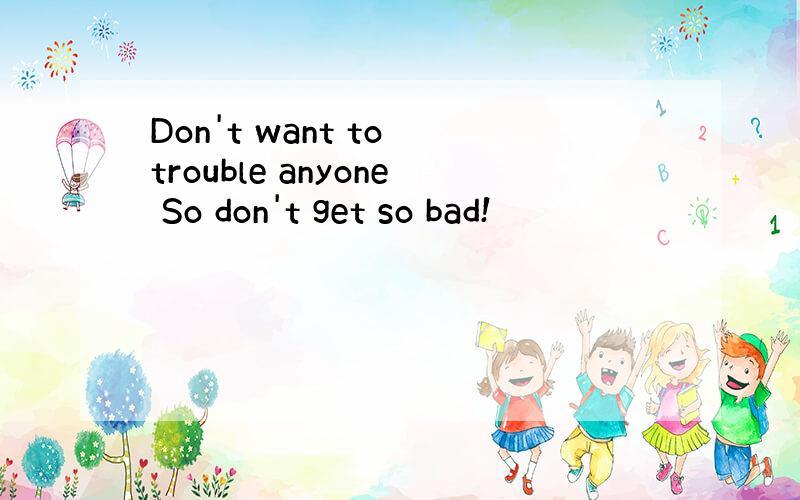 Don't want to trouble anyone So don't get so bad!