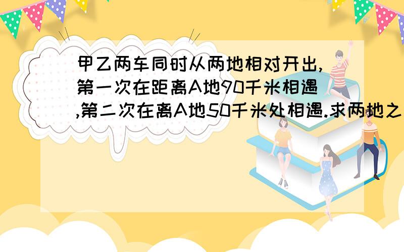 甲乙两车同时从两地相对开出,第一次在距离A地90千米相遇,第二次在离A地50千米处相遇.求两地之间距离.