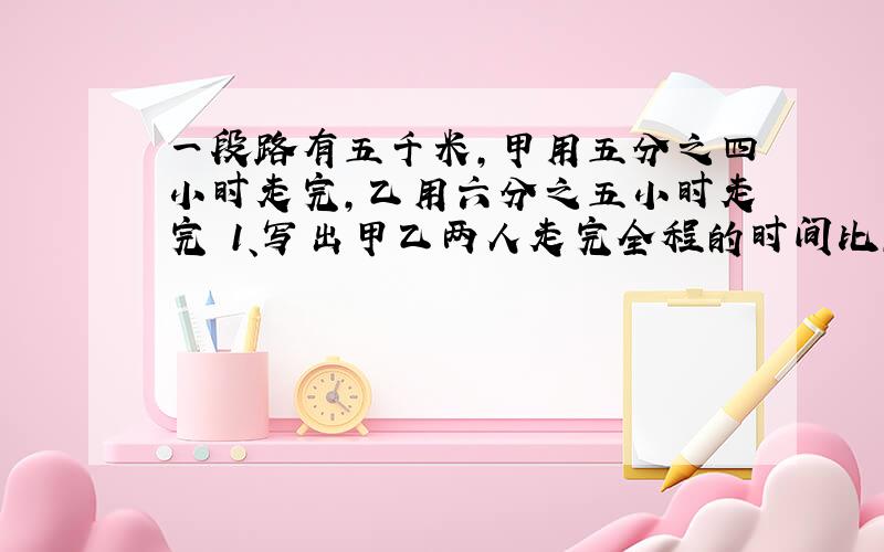 一段路有五千米,甲用五分之四小时走完,乙用六分之五小时走完 1、写出甲乙两人走完全程的时间比,并化