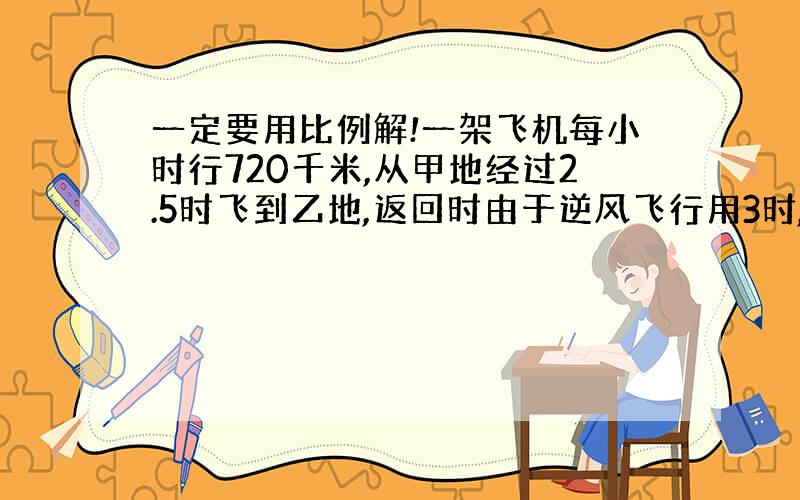 一定要用比例解!一架飞机每小时行720千米,从甲地经过2.5时飞到乙地,返回时由于逆风飞行用3时,返回时每小时飞行多少千