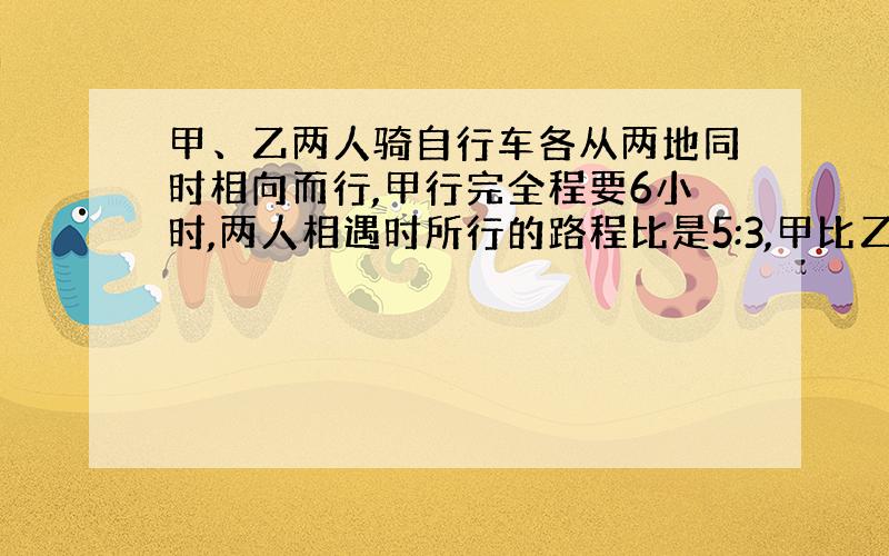 甲、乙两人骑自行车各从两地同时相向而行,甲行完全程要6小时,两人相遇时所行的路程比是5:3,甲比乙多行