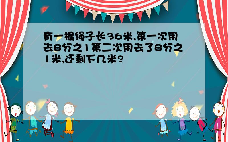 有一根绳子长36米,第一次用去8分之1第二次用去了8分之1米,还剩下几米?