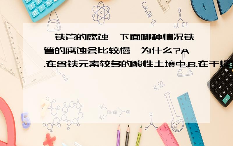 【铁管的腐蚀】下面哪种情况铁管的腐蚀会比较慢,为什么?A.在含铁元素较多的酸性土壤中.B.在干燥致密不透气的土壤中.请回