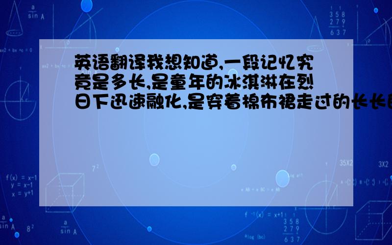 英语翻译我想知道,一段记忆究竟是多长,是童年的冰淇淋在烈日下迅速融化,是穿着棉布裙走过的长长的路途,是爱上你的一瞬间,还