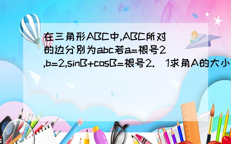 在三角形ABC中,ABC所对的边分别为abc若a=根号2,b=2,sinB+cosB=根号2.(1求角A的大小(2求边c