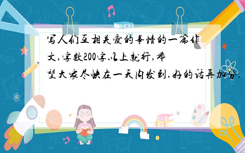 写人们互相关爱的事情的一篇作文,字数200字以上就行,希望大家尽快在一天内发到,好的话再加分.