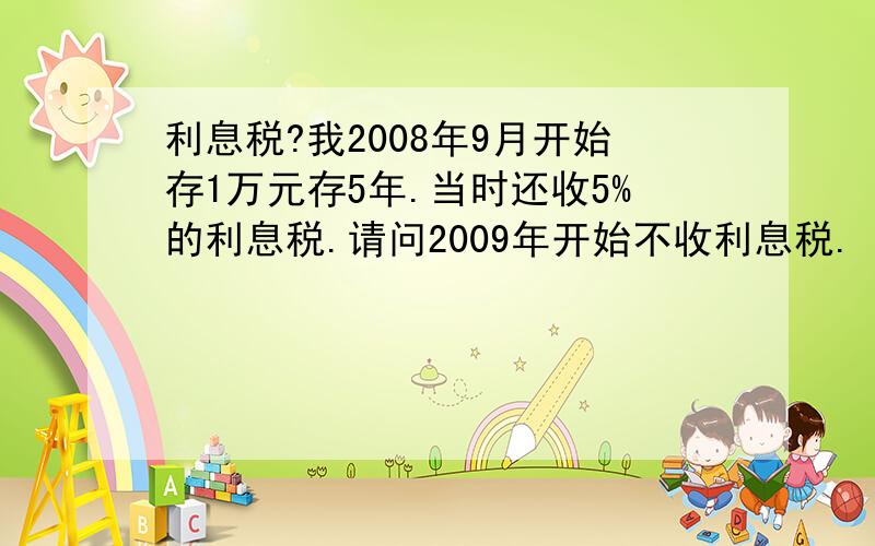 利息税?我2008年9月开始存1万元存5年.当时还收5%的利息税.请问2009年开始不收利息税.