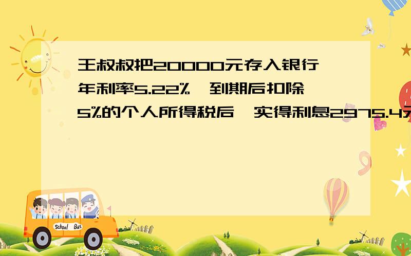 王叔叔把20000元存入银行年利率5.22%,到期后扣除5%的个人所得税后,实得利息2975.4元,王叔叔的钱是存几