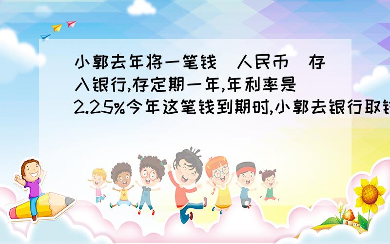 小郭去年将一笔钱(人民币)存入银行,存定期一年,年利率是2.25%今年这笔钱到期时,小郭去银行取钱,银行代扣