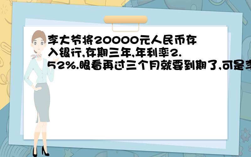 李大爷将20000元人民币存入银行,存期三年,年利率2.52%.眼看再过三个月就要到期了,可是李大爷病了,急需用